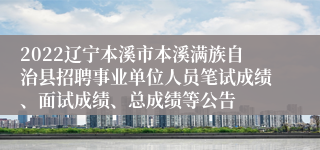 2022辽宁本溪市本溪满族自治县招聘事业单位人员笔试成绩、面试成绩、总成绩等公告