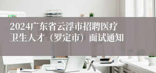 2024广东省云浮市招聘医疗卫生人才（罗定市）面试通知