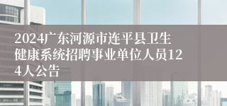 2024广东河源市连平县卫生健康系统招聘事业单位人员124人公告