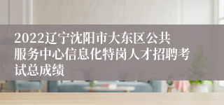 2022辽宁沈阳市大东区公共服务中心信息化特岗人才招聘考试总成绩