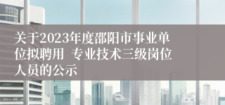 关于2023年度邵阳市事业单位拟聘用  专业技术三级岗位人员的公示