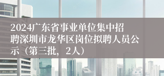 2024广东省事业单位集中招聘深圳市龙华区岗位拟聘人员公示（第三批，2人）