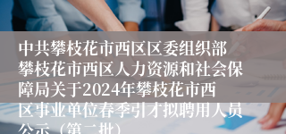 中共攀枝花市西区区委组织部 攀枝花市西区人力资源和社会保障局关于2024年攀枝花市西区事业单位春季引才拟聘用人员公示（第二批）