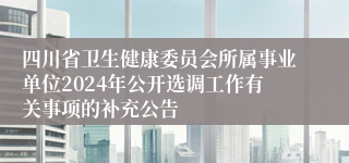 四川省卫生健康委员会所属事业单位2024年公开选调工作有关事项的补充公告