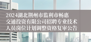 2024湖北荆州市监利市畅惠交通投资有限公司招聘专业技术人员岗位计划调整资格复审公告