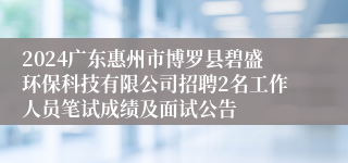 2024广东惠州市博罗县碧盛环保科技有限公司招聘2名工作人员笔试成绩及面试公告