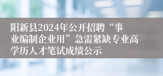 阳新县2024年公开招聘“事业编制企业用”急需紧缺专业高学历人才笔试成绩公示