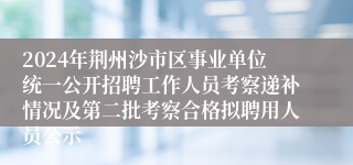 2024年荆州沙市区事业单位统一公开招聘工作人员考察递补情况及第二批考察合格拟聘用人员公示