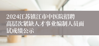 2024江苏镇江市中医院招聘高层次紧缺人才事业编制人员面试成绩公示