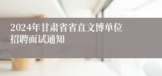 2024年甘肃省省直文博单位招聘面试通知