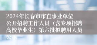 2024年长春市市直事业单位公开招聘工作人员（含专项招聘高校毕业生）第六批拟聘用人员公示