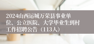 2024山西运城万荣县事业单位、公立医院、大学毕业生到村工作招聘公告（113人）