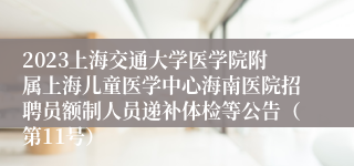 2023上海交通大学医学院附属上海儿童医学中心海南医院招聘员额制人员递补体检等公告（第11号）