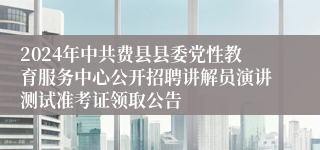 2024年中共费县县委党性教育服务中心公开招聘讲解员演讲测试准考证领取公告