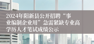 2024年阳新县公开招聘“事业编制企业用”急需紧缺专业高学历人才笔试成绩公示