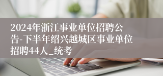 2024年浙江事业单位招聘公告-下半年绍兴越城区事业单位招聘44人_统考