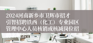 2024河南新乡市卫辉市招才引智招聘铁西（化工）专业园区管理中心人员核销或核减岗位招聘名额公告