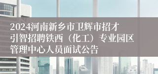 2024河南新乡市卫辉市招才引智招聘铁西（化工）专业园区管理中心人员面试公告