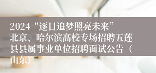 2024“逐日追梦照亮未来”北京、哈尔滨高校专场招聘五莲县县属事业单位招聘面试公告（山东）