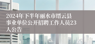 2024年下半年丽水市缙云县事业单位公开招聘工作人员23人公告