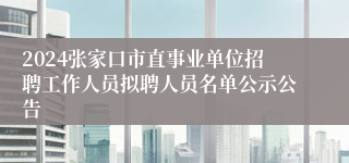 2024张家口市直事业单位招聘工作人员拟聘人员名单公示公告