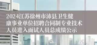 2024江苏徐州市沛县卫生健康事业单位招聘合同制专业技术人员进入面试人员总成绩公示