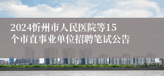 2024忻州市人民医院等15个市直事业单位招聘笔试公告