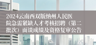 2024云南西双版纳州人民医院急需紧缺人才考核招聘（第二批次）面谈成绩及资格复审公告