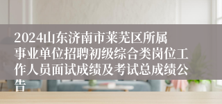 2024山东济南市莱芜区所属事业单位招聘初级综合类岗位工作人员面试成绩及考试总成绩公告