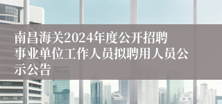 南昌海关2024年度公开招聘事业单位工作人员拟聘用人员公示公告