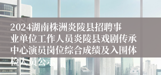 2024湖南株洲炎陵县招聘事业单位工作人员炎陵县戏剧传承中心演员岗位综合成绩及入围体检人员公示