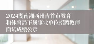 2024湖南湘西州吉首市教育和体育局下属事业单位招聘教师面试成绩公示