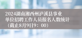 2024湖南湘西州泸溪县事业单位招聘工作人员报名人数统计（截止8月9日9：00）