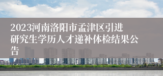 2023河南洛阳市孟津区引进研究生学历人才递补体检结果公告