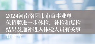 2024河南洛阳市市直事业单位招聘进一步体检、补检和复检结果及递补进入体检人员有关事宜公告