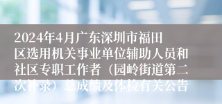 2024年4月广东深圳市福田区选用机关事业单位辅助人员和社区专职工作者（园岭街道第二次补录）总成绩及体检有关公告