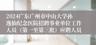 2024广东广州市中山大学孙逸仙纪念医院招聘事业单位工作人员（第一至第三批）应聘人员资格初审结果公告