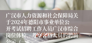 广汉市人力资源和社会保障局关于2024年德阳市事业单位公开考试招聘工作人员广汉市综合岗位体检、考察合格人员的聘前公示（一）