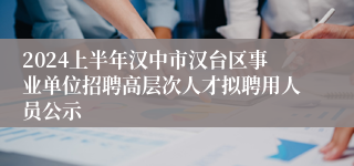 2024上半年汉中市汉台区事业单位招聘高层次人才拟聘用人员公示