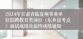 2024年甘肃省临夏州事业单位招聘教育类岗位（东乡县考点）面试成绩及最终成绩通知