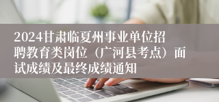 2024甘肃临夏州事业单位招聘教育类岗位（广河县考点）面试成绩及最终成绩通知