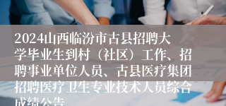 2024山西临汾市古县招聘大学毕业生到村（社区）工作、招聘事业单位人员、古县医疗集团招聘医疗卫生专业技术人员综合成绩公告