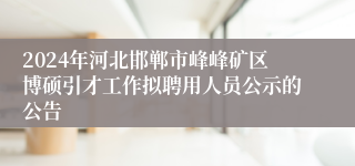 2024年河北邯郸市峰峰矿区博硕引才工作拟聘用人员公示的公告