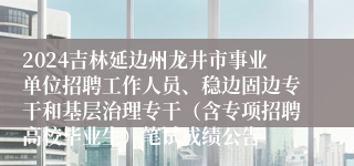 2024吉林延边州龙井市事业单位招聘工作人员、稳边固边专干和基层治理专干（含专项招聘高校毕业生）笔试成绩公告