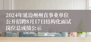 2024年延边州州直事业单位公开招聘8月17日结构化面试岗位总成绩公示