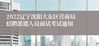 2022辽宁沈阳大东区营商局招聘派遣人员面试考试通知