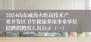 2024山东威海火炬高技术产业开发区卫生健康系统事业单位招聘拟聘用人员公示（一）