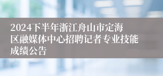 2024下半年浙江舟山市定海区融媒体中心招聘记者专业技能成绩公告