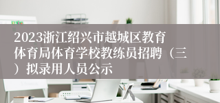 2023浙江绍兴市越城区教育体育局体育学校教练员招聘（三）拟录用人员公示