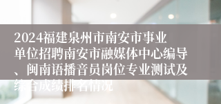 2024福建泉州市南安市事业单位招聘南安市融媒体中心编导、闽南语播音员岗位专业测试及综合成绩排名情况